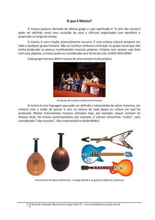 7 Portal de Educação Musical do Colégio Pedro II – www.portaledumusicalcp2.mus.br
O que é Música? 
A música (palavra derivada do idioma grego e cujo significado é “a arte das musas”) 
pode  ser  definida  como  uma  sucessão  de  sons  e  silêncios  organizados  com  equilíbrio  e 
proporção ao longo do tempo.  
A música é uma criação essencialmente humana. É uma prática cultural presente em 
todo e qualquer grupo humano. Não se conhece nenhuma civilização ou grupo social que não 
tenha produzido ou possua manifestações musicais próprias. Embora nem sempre seja feita 
com esse objetivo, a música pode ser considerada uma forma de arte: A ARTE DOS SONS! 
Cada grupo humano define música de uma maneira muito própria: 
 
Um grupo de músicos tradicionais chineses 
A música é uma linguagem que pode ser definida e interpretada de várias maneiras, em 
sintonia  com  o  modo  de  pensar  e  com  os  valores  de  cada  época  ou  cultura  em  que  foi 
produzida.  Muitos  instrumentos  musicais  utilizados  hoje,  por  exemplo,  sequer  existiam  há 
tempos  atrás.  Na  música  contemporânea,  por  exemplo,  é  comum  utilizarmos  “ruídos”,  sons 
considerados “não musicais”, fato inadmissível na Idade Média! 
 
    
Instrumento de épocas diferentes: o antigo alaúde e as guitarras elétricas modernas 
 
 