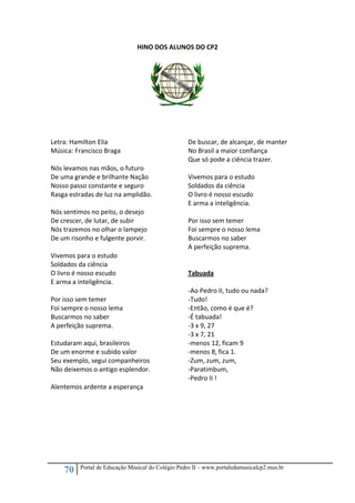 70 Portal de Educação Musical do Colégio Pedro II – www.portaledumusicalcp2.mus.br
HINO DOS ALUNOS DO CP2 
 
 
Letra: Hamilton Elia 
Música: Francisco Braga  
 
Nós levamos nas mãos, o futuro 
De uma grande e brilhante Nação 
Nosso passo constante e seguro 
Rasga estradas de luz na amplidão. 
 
Nós sentimos no peito, o desejo 
De crescer, de lutar, de subir 
Nós trazemos no olhar o lampejo 
De um risonho e fulgente porvir. 
 
Vivemos para o estudo 
Soldados da ciência 
O livro é nosso escudo 
E arma a inteligência. 
 
Por isso sem temer 
Foi sempre o nosso lema 
Buscarmos no saber 
A perfeição suprema. 
 
Estudaram aqui, brasileiros 
De um enorme e subido valor 
Seu exemplo, segui companheiros 
Não deixemos o antigo esplendor. 
 
Alentemos ardente a esperança 
De buscar, de alcançar, de manter 
No Brasil a maior confiança 
Que só pode a ciência trazer. 
 
Vivemos para o estudo 
Soldados da ciência 
O livro é nosso escudo 
E arma a inteligência. 
 
Por isso sem temer 
Foi sempre o nosso lema 
Buscarmos no saber 
A perfeição suprema. 
 
 
Tabuada 
 
‐Ao Pedro II, tudo ou nada? 
‐Tudo! 
‐Então, como é que é? 
‐É tabuada! 
‐3 x 9, 27 
‐3 x 7, 21 
‐menos 12, ficam 9 
‐menos 8, fica 1. 
‐Zum, zum, zum, 
‐Paratimbum, 
‐Pedro II ! 
 
 
 
 
 
 
 