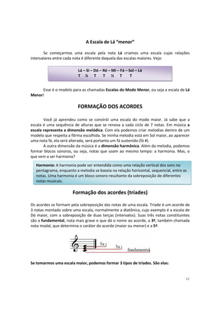 A Escala de Lá “menor”
Se começarmos uma escala pela nota Lá criamos uma escala cujas relações
intervalares entre cada nota é diferente daquela das escalas maiores. Veja:
Lá – Si – Dó – Ré – Mi – Fá – Sol – Lá
T ½ T
T ½ T
T
Esse é o modelo para as chamadas Escalas do Modo Menor, ou seja a escala de Lá
Menor!

FORMAÇÃO DOS ACORDES
Você já aprendeu como se constrói uma escala do modo maior. Já sabe que a
escala é uma sequência de alturas que se renova a cada ciclo de 7 notas. Em música a
escala representa a dimensão melódica. Com ela podemos criar melodias dentro de um
modelo que respeita a fôrma escolhida. Se minha melodia está em Sol maior, ao aparecer
uma nota fá, ela será alterada, será portanto um fá sustenido (fá #).
A outra dimensão da música é a dimensão harmônica. Além da melodia, podemos
formar blocos sonoros, ou seja, notas que soam ao mesmo tempo: a harmonia. Mas, o
que vem a ser harmonia?
Harmonia: A harmonia pode ser entendida como uma relação vertical dos sons no
pentagrama, enquanto a melodia se baseia na relação horizontal, sequencial, entre as
notas. Uma harmonia é um bloco sonoro resultante da sobreposição de diferentes
notas musicais.

Formação dos acordes (tríades)
Os acordes se formam pela sobreposição das notas de uma escala. Tríade é um acorde de
3 notas montado sobre uma escala, normalmente a diatônica, cujo exemplo é a escala de
Dó maior, com a sobreposição de duas terças (intervalos). Suas três notas constituintes
são a fundamental, nota mais grave e que dá o nome ao acorde, a 3ª, também chamada
nota modal, que determina o caráter do acorde (maior ou menor) e a 5ª.

Se tomarmos uma escala maior, podemos formar 3 tipos de tríades. São elas:

11

 