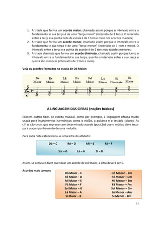 1. A tríade que forma um acorde maior, chamado assim porque o intervalo entre a
fundamental e sua terça é de uma “terça maior” (intervalo de 2 tons). O intervalo
entre a terça e a quinta nota da escala é de 1 tom e meio nos acordes maiores;
2. A tríade que forma um acorde menor, chamado assim porque o intervalo entre a
fundamental e sua terça é de uma “terça menor” (intervalo de 1 tom e meio). O
intervalo entre a terça e a quinta do acorde é de 2 tons nos acordes menores;
3. A tríade diminuta que forma um acorde diminuto, chamado assim porque tanto o
intervalo entre a fundamental e sua terça, quanto o intervalo entre a sua terça e
quinta são menores (intervalos de 1 tom e meio).
Veja os acordes formados na escala de Dó Maior:

A LINGUAGEM DAS CIFRAS (noções básicas)
Existem outros tipos de escrita musical, como por exemplo, a linguagem cifrada muito
usada para instrumentos harmônicos como o violão, a guitarra e o teclado (piano). As
cifras são sinais que representam determinado acorde (posição) que o músico deve tocar
para o acompanhamento de uma melodia.
Para cada nota estabeleceu-se uma letra do alfabeto:
Dó – C

Ré – D
Sol – G

Mi – E
Lá – A

Fá – F
Si – B

Assim, se o músico tiver que tocar um acorde de Dó Maior, a cifra deverá ser C.
Acordes mais comuns

Dó Maior – C
Ré Maior – D
Mi Maior – E
Fá Maior – F
Sol Maior – G
Lá Maior – A
Si Maior – B

Dó Menor – Cm
Ré Menor – Dm
Mi Menor – Em
Fá Menor – Fm
Sol Menor – Gm
Lá Menor – Am
Si Menor – Bm
12

 
