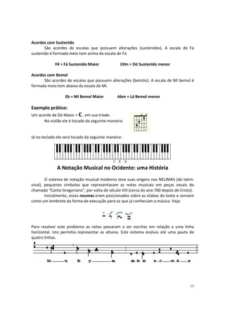 Acordes com Sustenido
São acordes de escalas que possuem alterações (sustenidos). A escala de Fá
sustenido é formada meio tom acima da escala de Fá.
F# = Fá Sustenido Maior

C#m = Dó Sustenido menor

Acordes com Bemol
São acordes de escalas que possuem alterações (bemóis). A escala de Mi bemol é
formada meio tom abaixo da escala de Mi.
Eb = Mi Bemol Maior

Abm = Lá Bemol menor

Exemplo prático:
Um acorde de Dó Maior = C , em sua tríade.
No violão ele é tocado da seguinte maneira:

Já no teclado ele será tocado da seguinte maneira:

A Notação Musical no Ocidente: uma História
O sistema de notação musical moderno teve suas origens nos NEUMAS (do latim:
sinal), pequenos símbolos que representavam as notas musicais em peças vocais do
chamado “Canto Gregoriano”, por volta do século VIII (cerca do ano 700 depois de Cristo).
Inicialmente, esses neumas eram posicionados sobre as sílabas do texto e serviam
como um lembrete da forma de execução para os que já conheciam a música. Veja:

Para resolver este problema as notas passaram a ser escritas em relação a uma linha
horizontal. Isto permitia representar as alturas. Este sistema evoluiu até uma pauta de
quatro linhas.

13

 