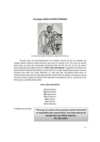 O monge católico GUIDO D’AREZZO

Um desenho antigo retratando o monge Guido d´Arezzo

Grande parte do desenvolvimento da notação musical deriva do trabalho do
monge católico italiano Guido d’Arezzo, que viveu no século X d.C. Ele criou os nomes
pelos quais as notas são conhecidas atualmente (Dó, Ré, Mi, Fá, Sol, Lá, Si). Os nomes
foram retirados das sílabas iniciais do “Hino a São João Batista”. Segundo Kurt Pahlen (em
Nova História Universal da Música), o hino latino era usado naquela época pelos meninos
cantores para abrir seu canto, pedindo a S. João que lhes concedesse belas vozes. O
sistema tonal ainda estava sendo desenvolvido. Guido d’Arezzo adotou uma pauta musical
de quatro linhas. Depois do século XII foi adotado o pentagrama, isto é, a pauta de cinco
linhas que é o padrão desde então.
Hino a São João Batista
Ut queant laxis,
Resonare fibris,
Mira gestorum,
Famuli tuorum,
Solve polluti,
Labii reatum
Sante Iohannes
Tradução aproximada:

“Para que os vossos servos possam cantar livremente
as maravilhas dos vossos feitos, tirai toda mácula do
pecado dos seus lábios impuros.
Oh, São João!”

14

 