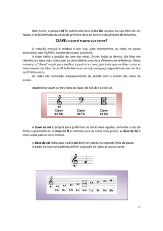 Mais tarde, a palavra Ut foi substituída pela sílaba Dó, porque ela era difícil de ser
falada. O Si foi formado da união da primeira letra de Sancte e da primeira de Iohannes.

CLAVE: o que é e para que serve?
A notação musical é relativa e por isso, para escrevermos as notas na pauta
precisamos usar CLAVES, espécie de chaves auxiliares.
A clave indica a posição de uma das notas. Assim, todas as demais são lidas em
referência a essa nota. Cada tipo de clave define uma nota diferente de referência. Dessa
maneira, a "chave" usada para decifrar a pauta é a clave, pois é ela que vai dizer como as
notas devem ser lidas. Se na 2ª linha tivermos um sol, no espaço seguinte teremos um lá e
na 3ª linha um si.
As notas são nomeadas sucessivamente de acordo com a ordem das notas da
escala.
Atualmente usam-se três tipos de clave: de Sol, de Fá e de Dó.

A clave de sol é própria para grafarmos as notas mais agudas, evitando o uso de
linhas suplementares. A clave de fá é indicada para as notas mais graves. A clave de dó é
mais usada para os sons médios.
A clave de sol indica que a nota sol deve ser escrita na segunda linha da pauta.
A partir da nota sol podemos definir a posição de todas as outras notas:

15

 