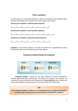 Pulso e compasso
A música possui um importante elemento: o pulso ou a pulsação. Uma pulsação regular
pode ter acentuações que se repetem de maneira regular. Veja a seguir:
Acentos que se repetem a cada dois pulsos regulares:
1______2______1______2______1______2______1______2
Acentos que se repetem a cada três pulsos regulares:
1______2______3______1______2______3______1______2______3
Acentos que se repetem a cada quatro pulsos regulares:
1______2______3______4_______1______2______3______4

Compasso é uma fórmula expressa em fração que determina a regularidade do pulso.
Existem várias fórmulas de compasso como as que seguem:

Compassos simples (frações de compasso)

Binário

Ternário

Quaternário

Compasso simples é aquele em que cada unidade de tempo corresponde à
duração determinada pelo denominador da fórmula de compasso. Por exemplo: um
compasso 2/4 possui dois pulsos com duração de 1/4 (uma semínima) cada. Os tipos mais
comuns de compassos simples possuem o 4 no denominador (2/4, 3/4 ou 4/4).

OBS:
Veja o quadro da página 13. Observe as correspondências entre as figuras de duração e
os números que a representam nos denominadores das frações de compasso.

17

 
