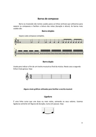 Barras de compasso
Barra ou travessão são nomes usados paras as linhas verticais que utilizamos para
separar os compassos e facilitar a leitura das notas (duração e altura). As barras mais
usadas são:

Barra simples
Separa cada compasso completo.

Barra dupla
Usada para indicar o fim de um trecho musical ou final da música. Neste caso a segunda
linha é mais grossa. Veja:

Alguns sinais gráficos utilizados para facilitar a escrita musical:

Ligadura
É uma linha curva que une duas ou mais notas, somando os seus valores. Usamos
ligaduras somente em figuras de duração, nunca em pausas. Veja:

18

 