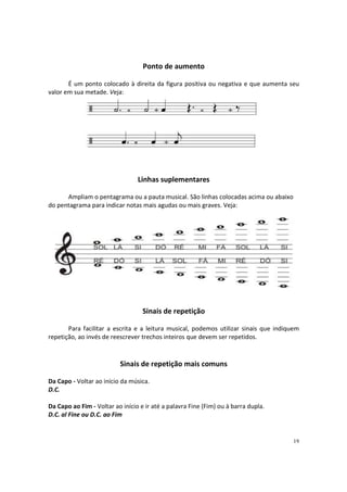 Ponto de aumento
É um ponto colocado à direita da figura positiva ou negativa e que aumenta seu
valor em sua metade. Veja:

Linhas suplementares
Ampliam o pentagrama ou a pauta musical. São linhas colocadas acima ou abaixo
do pentagrama para indicar notas mais agudas ou mais graves. Veja:

Sinais de repetição
Para facilitar a escrita e a leitura musical, podemos utilizar sinais que indiquem
repetição, ao invés de reescrever trechos inteiros que devem ser repetidos.

Sinais de repetição mais comuns
Da Capo - Voltar ao início da música.
D.C.
Da Capo ao Fim - Voltar ao início e ir até a palavra Fine (Fim) ou à barra dupla.
D.C. al Fine ou D.C. ao Fim

19

 