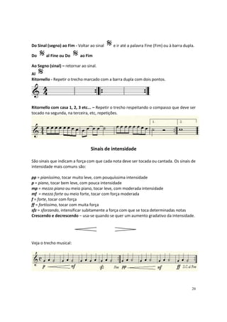 Do Sinal (segno) ao Fim - Voltar ao sinal
Do

al Fine ou Do

e ir até a palavra Fine (Fim) ou à barra dupla.

ao Fim

Ao Segno (sinal) – retornar ao sinal.
Al
Ritornello - Repetir o trecho marcado com a barra dupla com dois pontos.

Ritornello com casa 1, 2, 3 etc... – Repetir o trecho respeitando o compasso que deve ser
tocado na segunda, na terceira, etc, repetições.

Sinais de intensidade
São sinais que indicam a força com que cada nota deve ser tocada ou cantada. Os sinais de
intensidade mais comuns são:
pp = pianíssimo, tocar muito leve, com pouquíssima intensidade
p = piano, tocar bem leve, com pouca intensidade
mp = mezzo piano ou meio piano, tocar leve, com moderada intensidade
mf = mezzo forte ou meio forte, tocar com força moderada
f = forte, tocar com força
ff = fortíssimo, tocar com muita força
sfz = sforzando, intensificar subitamente a força com que se toca determinadas notas
Crescendo e decrescendo – usa-se quando se quer um aumento gradativo da intensidade.

Veja o trecho musical:

20

 