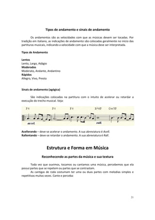 Tipos de andamento e sinais de andamento
Os andamentos são as velocidades com que as músicas devem ser tocadas. Por
tradição em italiano, as indicações de andamento são colocadas geralmente no início das
partituras musicais, indicando a velocidade com que a música deve ser interpretada.
Tipos de Andamento
Lentos
Lento, Largo, Adágio
Moderados
Moderato, Andante, Andantino
Rápidos
Allegro, Vivo, Presto

Sinais de andamento (agógica)
São indicações colocadas na partitura com o intuito de acelerar ou retardar a
execução do trecho musical. Veja:

Acellerando – deve-se acelerar o andamento. A sua abreviatura é Acell.
Rallentando – deve-se retardar o andamento. A sua abreviatura é Rall.

Estrutura e Forma em Música
Reconhecendo as partes da música e sua textura
Toda vez que ouvimos, tocamos ou cantamos uma música, percebemos que ela
possui partes que se repetem ou partes que se contrastam.
As cantigas de roda costumam ter uma ou duas partes com melodias simples e
repetitivas muitas vezes. Cante e perceba:

21

 