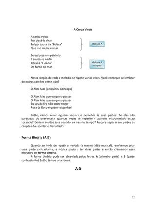 A Canoa Virou
A canoa virou
Por deixá-la virar
Foi por causa da "Fulana"
Que não soube remar

Melodia A

Se eu fosse um peixinho
E soubesse nadar
Tirava a "Fulana"
Do fundo do mar

Melodia A
se repete

Nesta canção de roda a melodia se repete várias vezes. Você consegue se lembrar
de outras canções desse tipo?
Ó Abre Alas (Chiquinha Gonzaga)
Ó Abre Alas que eu quero passar
Ó Abre Alas que eu quero passar
Eu sou da lira não posso negar
Rosa de Ouro é quem vai ganhar!
Então, vamos ouvir algumas música e perceber as suas partes? Se elas são
parecidas ou diferentes? Quantas vezes se repetem? Quantos instrumentos estão
tocando? Existem muitos sons soando ao mesmo tempo? Procure separar em partes as
canções do repertório trabalhado!

Forma Binária (A B)
Quando ao invés de repetir a melodia (a mesma idéia musical), resolvemos criar
uma parte contrastante, a música passa a ter duas partes e então chamamos essa
estrutura de Forma Binária.
A forma binária pode ser abreviada pelas letras A (primeira parte) e B (parte
contrastante). Então temos uma forma:

AB

22

 