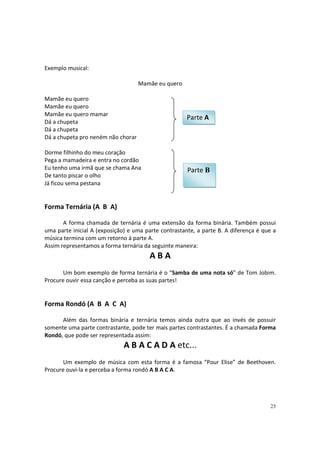 Exemplo musical:
Mamãe eu quero
Mamãe eu quero
Mamãe eu quero
Mamãe eu quero mamar
Dá a chupeta
Dá a chupeta
Dá a chupeta pro neném não chorar

Parte A

Dorme filhinho do meu coração
Pega a mamadeira e entra no cordão
Eu tenho uma irmã que se chama Ana
De tanto piscar o olho
Já ficou sema pestana

Parte B

Forma Ternária (A B A)
A forma chamada de ternária é uma extensão da forma binária. Também possui
uma parte inicial A (exposição) e uma parte contrastante, a parte B. A diferença é que a
música termina com um retorno à parte A.
Assim representamos a forma ternária da seguinte maneira:

ABA
Um bom exemplo de forma ternária é o “Samba de uma nota só” de Tom Jobim.
Procure ouvir essa canção e perceba as suas partes!

Forma Rondó (A B A C A)
Além das formas binária e ternária temos ainda outra que ao invés de possuir
somente uma parte contrastante, pode ter mais partes contrastantes. É a chamada Forma
Rondó, que pode ser representada assim:

A B A C A D A etc...
Um exemplo de música com esta forma é a famosa “Pour Elise” de Beethoven.
Procure ouvi-la e perceba a forma rondó A B A C A.

23

 