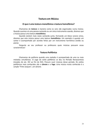 Textura em Música
O que é uma textura monofônica e textura homofônica?
Chamamos de textura à maneira como os sons são organizados numa música.
Quando ouvimos só uma pessoa cantando ou um único instrumento soando, dizemos que
a música possui uma textura monofônica.
Quando existem mais vozes cantando junto, formando um bloco sonoro único,
dizemos que esta música possui uma textura homofônica. Um exemplo é quando um
cantor é acompanhado por acordes feitos por um instrumento harmônico (violão ou
piano).
Pergunte ao seu professor ou professora quais músicas possuem essas
características!

Textura Polifônica
Chamamos de polifonia quando uma melodia é acompanhada de uma ou mais
melodias simultâneas. O auge do estilo polifônico se deu no Período Renascentista
(meados do séc. XIV ao fim do XVI). Procure ouvir músicas desse período. Os estilos
polifônicos mais conhecidos são o cânone e a fuga. Uma música muito conhecida é a
canção “Frère Jacques”, um cânone.

24

 