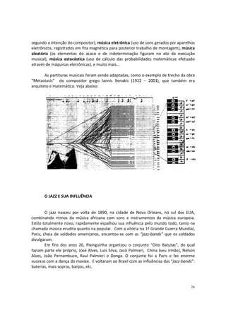 segundo a intenção do compositor), música eletrônica (uso de sons gerados por aparelhos
eletrônicos, registrados em fita magnética para posterior trabalho de montagem), música
aleatória (os elementos do acaso e de indeterminação figuram no ato da execução
musical), música estocástica (uso de cálculo das probabilidades matemáticas efetuado
através de máquinas eletrônicas), e muito mais...
As partituras musicais foram sendo adaptadas, como o exemplo de trecho da obra
“Metastasis” do compositor grego Iannis Xenakis (1922 – 2001), que também era
arquiteto e matemático. Veja abaixo:

O JAZZ E SUA INFLUÊNCIA

O jazz nasceu por volta de 1890, na cidade de Nova Orleans, no sul dos EUA,
combinando ritmos da música africana com sons e instrumentos da música europeia.
Estilo totalmente novo, rapidamente espalhou sua influência pelo mundo todo, tanto na
chamada música erudita quanto na popular. Com a vitória na 1ª Grande Guerra Mundial,
Paris, cheia de soldados americanos, encantou-se com as “jazz-bands” que os soldados
divulgaram.
Em fins dos anos 20, Pixinguinha organizou o conjunto “Oito Batutas”, do qual
faziam parte ele próprio, José Alves, Luís Silva, Jacó Palmieri, China (seu irmão), Nelson
Alves, João Pernambuco, Raul Palmieri e Donga. O conjunto foi a Paris e fez enorme
sucesso com a dança do maxixe. E voltaram ao Brasil com as influências das “jazz-bands”:
baterias, mais sopros, banjos, etc.

26

 