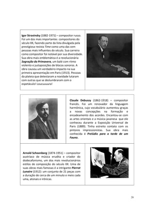 Igor Stravinsky (1882-1971) – compositor russo.
Foi um dos mais importantes compositores do
século XX, fazendo parte da lista divulgada pela
prestigiosa revista Time como uma das cem
pessoas mais influentes do século. Sua carreira
como compositor foi notável por sua diversidade.
Sua obra mais emblemática é a revolucionária
Sagração da Primavera, um balé com ritmo
violento e justaposições de blocos sonoros. A
obra causou um verdadeiro impacto na sua
primeira apresentação em Paris (1913). Pessoas
da plateia que detestaram a novidade lutaram
com outras que se deslumbraram com o
espetáculo! Loucuuuura!

Claude Debussy (1862-1918) – compositor
francês. Foi um renovador da linguagem
harmônica, cujo vocabulário aumentou graças
a novas concepções na formação e
encadeamento dos acordes. Encantou-se com
as artes orientais e a música javanesa que ele
conheceu durante a Exposição Universal de
Paris (1889). Tinha estreito contato com os
pintores impressionistas. Sua obra mais
conhecida é Prelúdio para a tarde de um
Fauno.

Arnold Schoenberg (1874-1951) – compositor
austríaco de música erudita e criador do
dodecafonismo, um dos mais revolucionários
estilos de composição do século XX. Uma de
suas obras mais famosas é a intrigante Pierrot
Lunaire (1912): um conjunto de 21 peças com
a duração de cerca de um minuto e meio cada
uma, atonais e irônicas.

28

 