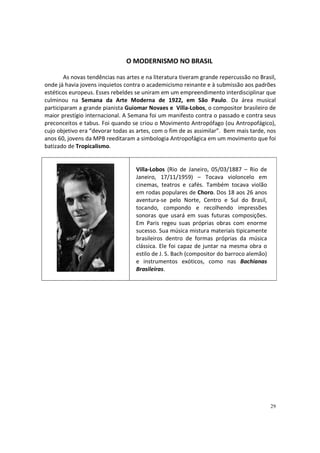 O MODERNISMO NO BRASIL
As novas tendências nas artes e na literatura tiveram grande repercussão no Brasil,
onde já havia jovens inquietos contra o academicismo reinante e à submissão aos padrões
estéticos europeus. Esses rebeldes se uniram em um empreendimento interdisciplinar que
culminou na Semana da Arte Moderna de 1922, em São Paulo. Da área musical
participaram a grande pianista Guiomar Novaes e Villa-Lobos, o compositor brasileiro de
maior prestígio internacional. A Semana foi um manifesto contra o passado e contra seus
preconceitos e tabus. Foi quando se criou o Movimento Antropófago (ou Antropofágico),
cujo objetivo era “devorar todas as artes, com o fim de as assimilar”. Bem mais tarde, nos
anos 60, jovens da MPB reeditaram a simbologia Antropofágica em um movimento que foi
batizado de Tropicalismo.

Villa-Lobos (Rio de Janeiro, 05/03/1887 – Rio de
Janeiro, 17/11/1959) – Tocava violoncelo em
cinemas, teatros e cafés. Também tocava violão
em rodas populares de Choro. Dos 18 aos 26 anos
aventura-se pelo Norte, Centro e Sul do Brasil,
tocando, compondo e recolhendo impressões
sonoras que usará em suas futuras composições.
Em Paris regeu suas próprias obras com enorme
sucesso. Sua música mistura materiais tipicamente
brasileiros dentro de formas próprias da música
clássica. Ele foi capaz de juntar na mesma obra o
estilo de J. S. Bach (compositor do barroco alemão)
e instrumentos exóticos, como nas Bachianas
Brasileiras.

29

 