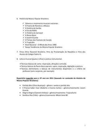 6. História da Música Popular Brasileira
Gêneros e movimento musicais nacionais:
O Teatro de Revista e a Música
A História do Samba
A Era do Rádio
A História do Carnaval
A Bossa-Nova
A Jovem Guarda
O Tempo dos Festivais da Canção
A Tropicália
Rock Nacional - O BRock dos Anos 1980
Novas Tendências da Música Popular Brasileira
7. Hinos (Hino Nacional Brasileiro, Hino da Proclamação da República e Hino dos
Alunos do Colégio Pedro II).
8. Leitura musical (pauta e cifras) e prática instrumental:
• Técnicas básicas de canto: respiração, afinação e emissão.
• Técnica básicas da flauta doce soprano: sopro, respiração, digitação e postura.
• Técnicas elementares e básicas de instrumentos disponíveis e a critério do
professor (sons corporais, por exemplo).

Repertório sugerido para o 9º ano em 2011 (baseado no conteúdo da História da
Música Popular Brasileira):
•
•
•
•

Partido Alto (Chico Buarque) – gênero: samba e partido alto
É Preciso Saber Viver (Roberto e Erasmo Carlos) – gênero/movimento: Jovem
Guarda
Alegria Alegria (Caetano Veloso) – gênero/movimento: Tropicalismo
Sonífera Ilha (Titãs) – gênero/movimento: BRock Anos 80

3

 