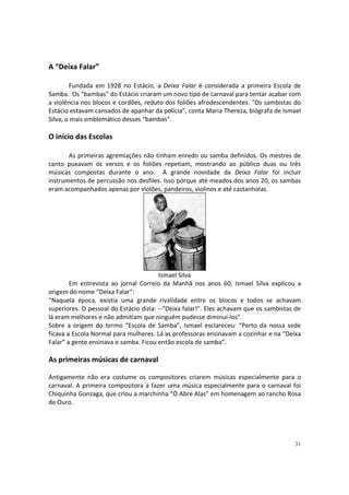 A “Deixa Falar”
Fundada em 1928 no Estácio, a Deixa Falar é considerada a primeira Escola de
Samba. Os “bambas” do Estácio criaram um novo tipo de carnaval para tentar acabar com
a violência nos blocos e cordões, reduto dos foliões afrodescendentes. “Os sambistas do
Estácio estavam cansados de apanhar da polícia”, conta Maria Thereza, biógrafa de Ismael
Silva, o mais emblemático desses “bambas”.

O início das Escolas
As primeiras agremiações não tinham enredo ou samba definidos. Os mestres de
canto puxavam os versos e os foliões repetiam, mostrando ao público duas ou três
músicas compostas durante o ano. A grande novidade da Deixa Falar foi incluir
instrumentos de percussão nos desfiles. Isso porque até meados dos anos 20, os sambas
eram acompanhados apenas por violões, pandeiros, violinos e até castanholas.

Ismael Silva
Em entrevista ao jornal Correio da Manhã nos anos 60, Ismael Silva explicou a
origem do nome ”Deixa Falar”:
“Naquela época, existia uma grande rivalidade entre os blocos e todos se achavam
superiores. O pessoal do Estácio dizia: --"Deixa falar!". Eles achavam que os sambistas de
lá eram melhores e não admitiam que ninguém pudesse diminuí-los”.
Sobre a origem do termo “Escola de Samba”, Ismael esclareceu: “Perto da nossa sede
ficava a Escola Normal para mulheres. Lá as professoras ensinavam a cozinhar e na “Deixa
Falar” a gente ensinava o samba. Ficou então escola de samba”.

As primeiras músicas de carnaval
Antigamente não era costume os compositores criarem músicas especialmente para o
carnaval. A primeira compositora a fazer uma música especialmente para o carnaval foi
Chiquinha Gonzaga, que criou a marchinha “Ó Abre Alas” em homenagem ao rancho Rosa
de Ouro.

31

 