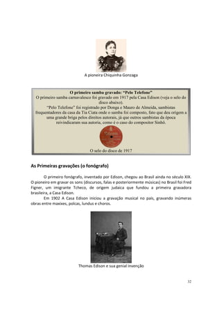 A pioneira Chiquinha Gonzaga

O primeiro samba gravado: “Pelo Telefone”
O primeiro samba carnavalesco foi gravado em 1917 pela Casa Edison (veja o selo do
disco abaixo).
“Pelo Telefone” foi registrado por Donga e Mauro de Almeida, sambistas
frequentadores da casa da Tia Ciata onde o samba foi composto, fato que deu origem a
uma grande briga pelos direitos autorais, já que outros sambistas da época
reivindicaram sua autoria, como é o caso do compositor Sinhô.

O selo do disco de 1917

As Primeiras gravações (o fonógrafo)
O primeiro fonógrafo, inventado por Edison, chegou ao Brasil ainda no século XIX.
O pioneiro em gravar os sons (discursos, falas e posteriormente músicas) no Brasil foi Fred
Figner, um imigrante Tcheco, de origem judaica que fundou a primeira gravadora
brasileira, a Casa Edison.
Em 1902 A Casa Edison iniciou a gravação musical no país, gravando inúmeras
obras entre maxixes, polcas, lundus e choros.

Thomas Edison e sua genial invenção

32

 