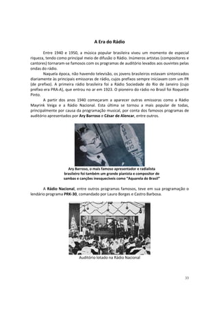 A Era do Rádio
Entre 1940 e 1950, a música popular brasileira viveu um momento de especial
riqueza, tendo como principal meio de difusão o Rádio. Inúmeros artistas (compositores e
cantores) tornaram-se famosos com os programas de auditório levados aos ouvintes pelas
ondas do rádio.
Naquela época, não havendo televisão, os jovens brasileiros estavam sintonizados
diariamente às principais emissoras de rádio, cujos prefixos sempre iniciavam com um PR
(de prefixo). A primeira rádio brasileira foi a Rádio Sociedade do Rio de Janeiro (cujo
prefixo era PRA-A), que entrou no ar em 1923. O pioneiro do rádio no Brasil foi Roquette
Pinto.
A partir dos anos 1940 começaram a aparecer outras emissoras como a Rádio
Mayrink Veiga e a Rádio Nacional. Esta última se tornou a mais popular de todas,
principalmente por causa da programação musical, por conta dos famosos programas de
auditório apresentados por Ary Barroso e César de Alencar, entre outros.

Ary Barroso, o mais famoso apresentador e radialista
brasileiro foi também um grande pianista e compositor de
sambas e canções inesquecíveis como “Aquarela do Brasil”

A Rádio Nacional, entre outros programas famosos, teve em sua programação o
lendário programa PRK-30, comandado por Lauro Borges e Castro Barbosa.

Auditório lotado na Rádio Nacional

33

 