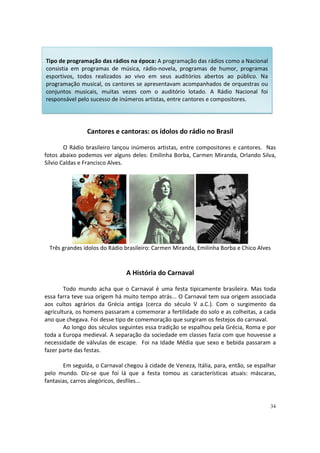Tipo de programação das rádios na época: A programação das rádios como a Nacional
consistia em programas de música, rádio-novela, programas de humor, programas
esportivos, todos realizados ao vivo em seus auditórios abertos ao público. Na
programação musical, os cantores se apresentavam acompanhados de orquestras ou
conjuntos musicais, muitas vezes com o auditório lotado. A Rádio Nacional foi
responsável pelo sucesso de inúmeros artistas, entre cantores e compositores.

Cantores e cantoras: os ídolos do rádio no Brasil
O Rádio brasileiro lançou inúmeros artistas, entre compositores e cantores. Nas
fotos abaixo podemos ver alguns deles: Emilinha Borba, Carmen Miranda, Orlando Silva,
Sílvio Caldas e Francisco Alves.

Três grandes ídolos do Rádio brasileiro: Carmen Miranda, Emilinha Borba e Chico Alves

A História do Carnaval
Todo mundo acha que o Carnaval é uma festa tipicamente brasileira. Mas toda
essa farra teve sua origem há muito tempo atrás... O Carnaval tem sua origem associada
aos cultos agrários da Grécia antiga (cerca do século V a.C.). Com o surgimento da
agricultura, os homens passaram a comemorar a fertilidade do solo e as colheitas, a cada
ano que chegava. Foi desse tipo de comemoração que surgiram os festejos do carnaval.
Ao longo dos séculos seguintes essa tradição se espalhou pela Grécia, Roma e por
toda a Europa medieval. A separação da sociedade em classes fazia com que houvesse a
necessidade de válvulas de escape. Foi na Idade Média que sexo e bebida passaram a
fazer parte das festas.
Em seguida, o Carnaval chegou à cidade de Veneza, Itália, para, então, se espalhar
pelo mundo. Diz-se que foi lá que a festa tomou as características atuais: máscaras,
fantasias, carros alegóricos, desfiles...

34

 