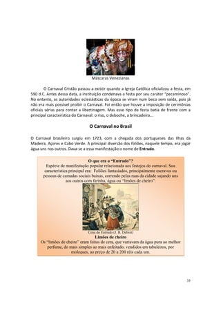 Máscaras Venezianas
O Carnaval Cristão passou a existir quando a Igreja Católica oficializou a festa, em
590 d.C. Antes dessa data, a instituição condenava a festa por seu caráter “pecaminoso”.
No entanto, as autoridades eclesiásticas da época se viram num beco sem saída, pois já
não era mais possível proibir o Carnaval. Foi então que houve a imposição de cerimônias
oficiais sérias para conter a libertinagem. Mas esse tipo de festa batia de frente com a
principal característica do Carnaval: o riso, o deboche, a brincadeira...

O Carnaval no Brasil
O Carnaval brasileiro surgiu em 1723, com a chegada dos portugueses das Ilhas da
Madeira, Açores e Cabo Verde. A principal diversão dos foliões, naquele tempo, era jogar
água uns nos outros. Dava-se a essa manifestação o nome de Entrudo.
O que era o “Entrudo”?
Espécie de manifestação popular relacionada aos festejos do carnaval. Sua
característica principal era: Foliões fantasiados, principalmente escravos ou
pessoas de camadas sociais baixas, correndo pelas ruas da cidade sujando uns
aos outros com farinha, água ou “limões de cheiro”.

Cena do Entrudo (J. B. Debret)

Limões de cheiro
Os “limões de cheiro” eram feitos de cera, que variavam da água pura ao melhor
perfume, do mais simples ao mais enfeitado, vendidos em tabuleiros, por
moleques, ao preço de 20 a 200 réis cada um.

35

 
