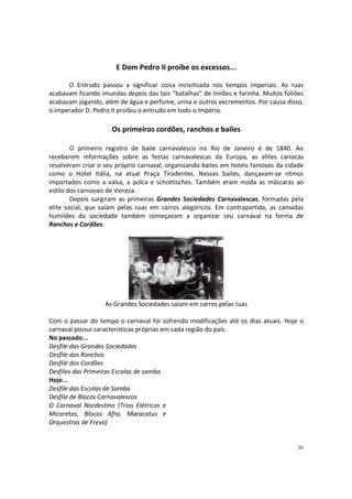 E Dom Pedro II proíbe os excessos...
O Entrudo passou a significar coisa incivilizada nos tempos imperiais. As ruas
acabavam ficando imundas depois das tais “batalhas” de limões e farinha. Muitos foliões
acabavam jogando, além de água e perfume, urina e outros excrementos. Por causa disso,
o imperador D. Pedro II proibiu o entrudo em todo o Império.

Os primeiros cordões, ranchos e bailes
O primeiro registro de baile carnavalesco no Rio de Janeiro é de 1840. Ao
receberem informações sobre as festas carnavalescas da Europa, as elites cariocas
resolveram criar o seu próprio carnaval, organizando bailes em hotéis famosos da cidade
como o Hotel Itália, na atual Praça Tiradentes. Nesses bailes, dançavam-se ritmos
importados como a valsa, a polca e schottisches. Também eram moda as máscaras ao
estilo dos carnavais de Veneza.
Depois surgiram as primeiras Grandes Sociedades Carnavalescas, formadas pela
elite social, que saíam pelas ruas em carros alegóricos. Em contrapartida, as camadas
humildes da sociedade também começavam a organizar seu carnaval na forma de
Ranchos e Cordões.

As Grandes Sociedades saíam em carros pelas ruas
Com o passar do tempo o carnaval foi sofrendo modificações até os dias atuais. Hoje o
carnaval possui características próprias em cada região do país.
No passado...
Desfile das Grandes Sociedades
Desfile dos Ranchos
Desfile dos Cordões
Desfiles das Primeiras Escolas de samba
Hoje...
Desfile das Escolas de Samba
Desfile de Blocos Carnavalescos
O Carnaval Nordestino (Trios Elétricos e
Micaretas, Blocos Afro, Maracatus e
Orquestras de Frevo)

36

 