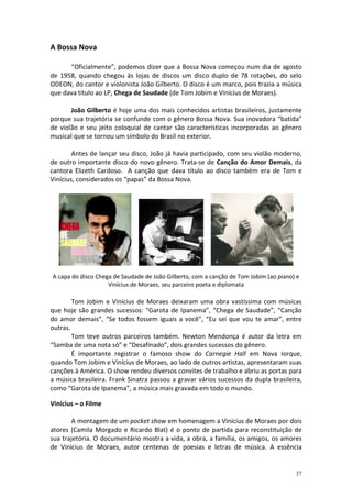 A Bossa Nova
“Oficialmente”, podemos dizer que a Bossa Nova começou num dia de agosto
de 1958, quando chegou às lojas de discos um disco duplo de 78 rotações, do selo
ODEON, do cantor e violonista João Gilberto. O disco é um marco, pois trazia a música
que dava título ao LP, Chega de Saudade (de Tom Jobim e Vinícius de Moraes).
João Gilberto é hoje uma dos mais conhecidos artistas brasileiros, justamente
porque sua trajetória se confunde com o gênero Bossa Nova. Sua inovadora “batida”
de violão e seu jeito coloquial de cantar são características incorporadas ao gênero
musical que se tornou um símbolo do Brasil no exterior.
Antes de lançar seu disco, João já havia participado, com seu violão moderno,
de outro importante disco do novo gênero. Trata-se de Canção do Amor Demais, da
cantora Elizeth Cardoso. A canção que dava título ao disco também era de Tom e
Vinícius, considerados os “papas” da Bossa Nova.

A capa do disco Chega de Saudade de João Gilberto, com a canção de Tom Jobim (ao piano) e
Vinícius de Moraes, seu parceiro poeta e diplomata

Tom Jobim e Vinícius de Moraes deixaram uma obra vastíssima com músicas
que hoje são grandes sucessos: “Garota de Ipanema”, “Chega de Saudade”, “Canção
do amor demais”, “Se todos fossem iguais a você”, “Eu sei que vou te amar”, entre
outras.
Tom teve outros parceiros também. Newton Mendonça é autor da letra em
“Samba de uma nota só” e “Desafinado”, dois grandes sucessos do gênero.
É importante registrar o famoso show do Carnegie Hall em Nova Iorque,
quando Tom Jobim e Vinícius de Moraes, ao lado de outros artistas, apresentaram suas
canções à América. O show rendeu diversos convites de trabalho e abriu as portas para
a música brasileira. Frank Sinatra passou a gravar vários sucessos da dupla brasileira,
como “Garota de Ipanema”, a música mais gravada em todo o mundo.
Vinícius – o Filme
A montagem de um pocket show em homenagem a Vinícius de Moraes por dois
atores (Camila Morgado e Ricardo Blat) é o ponto de partida para reconstituição de
sua trajetória. O documentário mostra a vida, a obra, a família, os amigos, os amores
de Vinícius de Moraes, autor centenas de poesias e letras de música. A essência

37

 
