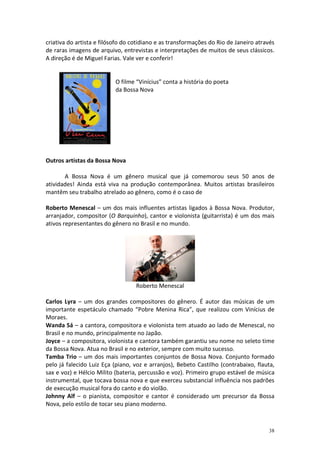 criativa do artista e filósofo do cotidiano e as transformações do Rio de Janeiro através
de raras imagens de arquivo, entrevistas e interpretações de muitos de seus clássicos.
A direção é de Miguel Farias. Vale ver e conferir!

O filme “Vinícius” conta a história do poeta
da Bossa Nova

Outros artistas da Bossa Nova
A Bossa Nova é um gênero musical que já comemorou seus 50 anos de
atividades! Ainda está viva na produção contemporânea. Muitos artistas brasileiros
mantêm seu trabalho atrelado ao gênero, como é o caso de
Roberto Menescal – um dos mais influentes artistas ligados à Bossa Nova. Produtor,
arranjador, compositor (O Barquinho), cantor e violonista (guitarrista) é um dos mais
ativos representantes do gênero no Brasil e no mundo.

Roberto Menescal
Carlos Lyra – um dos grandes compositores do gênero. É autor das músicas de um
importante espetáculo chamado “Pobre Menina Rica”, que realizou com Vinícius de
Moraes.
Wanda Sá – a cantora, compositora e violonista tem atuado ao lado de Menescal, no
Brasil e no mundo, principalmente no Japão.
Joyce – a compositora, violonista e cantora também garantiu seu nome no seleto time
da Bossa Nova. Atua no Brasil e no exterior, sempre com muito sucesso.
Tamba Trio – um dos mais importantes conjuntos de Bossa Nova. Conjunto formado
pelo já falecido Luiz Eça (piano, voz e arranjos), Bebeto Castilho (contrabaixo, flauta,
sax e voz) e Hélcio Milito (bateria, percussão e voz). Primeiro grupo estável de música
instrumental, que tocava bossa nova e que exerceu substancial influência nos padrões
de execução musical fora do canto e do violão.
Johnny Alf – o pianista, compositor e cantor é considerado um precursor da Bossa
Nova, pelo estilo de tocar seu piano moderno.

38

 