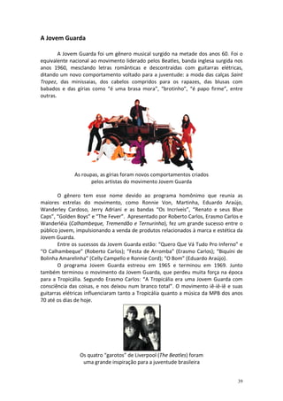 A Jovem Guarda
A Jovem Guarda foi um gênero musical surgido na metade dos anos 60. Foi o
equivalente nacional ao movimento liderado pelos Beatles, banda inglesa surgida nos
anos 1960, mesclando letras românticas e descontraídas com guitarras elétricas,
ditando um novo comportamento voltado para a juventude: a moda das calças Saint
Tropez, das minissaias, dos cabelos compridos para os rapazes, das blusas com
babados e das gírias como “é uma brasa mora”, “brotinho”, “é papo firme”, entre
outras.

As roupas, as gírias foram novos comportamentos criados
pelos artistas do movimento Jovem Guarda
O gênero tem esse nome devido ao programa homônimo que reunia as
maiores estrelas do movimento, como Ronnie Von, Martinha, Eduardo Araújo,
Wanderley Cardoso, Jerry Adriani e as bandas “Os Incríveis”, “Renato e seus Blue
Caps”, “Golden Boys” e “The Fever”. Apresentado por Roberto Carlos, Erasmo Carlos e
Wanderléia (Calhambeque, Tremendão e Ternurinha), fez um grande sucesso entre o
público jovem, impulsionando a venda de produtos relacionados à marca e estética da
Jovem Guarda.
Entre os sucessos da Jovem Guarda estão: “Quero Que Vá Tudo Pro Inferno” e
“O Calhambeque” (Roberto Carlos); “Festa de Arromba” (Erasmo Carlos); “Biquíni de
Bolinha Amarelinha” (Celly Campello e Ronnie Cord); “O Bom” (Eduardo Araújo).
O programa Jovem Guarda estreou em 1965 e terminou em 1969. Junto
também terminou o movimento da Jovem Guarda, que perdeu muita força na época
para a Tropicália. Segundo Erasmo Carlos: “A Tropicália era uma Jovem Guarda com
consciência das coisas, e nos deixou num branco total”. O movimento iê-iê-iê e suas
guitarras elétricas influenciaram tanto a Tropicália quanto a música da MPB dos anos
70 até os dias de hoje.

Os quatro “garotos” de Liverpool (The Beatles) foram
uma grande inspiração para a juventude brasileira

39

 
