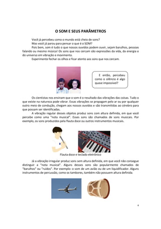 O SOM E SEUS PARÂMETROS
Você já percebeu como o mundo está cheio de sons?
Mas você já parou para pensar o que é o SOM?
Pois bem, som é tudo o que nossos ouvidos podem ouvir, sejam barulhos, pessoas
falando ou mesmo música! Os sons que nos cercam são expressões da vida, da energia e
do universo em vibração e movimento.
Experimente fechar os olhos e ficar atento aos sons que nos cercam.

E então, percebeu
como o silêncio é algo
quase impossível?

Os cientistas nos ensinam que o som é o resultado das vibrações das coisas. Tudo o
que existe na natureza pode vibrar. Essas vibrações se propagam pelo ar ou por qualquer
outro meio de condução, chegam aos nossos ouvidos e são transmitidas ao cérebro para
que possam ser identificadas.
A vibração regular desses objetos produz sons com altura definida, em que você
percebe como uma “nota musical”. Esses sons são chamados de sons musicais. Por
exemplo, os sons produzidos pela flauta doce ou outros instrumentos musicais.

Flauta doce e teclado eletrônico
Já a vibração irregular produz sons sem altura definida, em que você não consegue
distinguir a “nota musical”. Alguns desses sons são popularmente chamados de
“barulhos” ou “ruídos”. Por exemplo: o som de um avião ou de um liquidificador. Alguns
instrumentos de percussão, como os tambores, também não possuem altura definida.

4

 