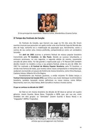 O trio principal do movimento: Roberto Carlos, Wanderléia e Erasmo Carlos

O Tempo dos Festivais da Canção
Os Festivais da Canção, que tiveram seu auge no fim dos anos 60, foram
eventos musicais que possuíam um apelo similar a de uma final de Copa do Mundo dos
dias de hoje, tamanha era a mobilização da população que, literalmente, vestia a
camisa de seu cantor e/ou música preferida, comportando-se como um verdadeiro
torcedor.
Em abril de 1965 ocorreu o primeiro festival de música popular brasileira
transmitido pela TV Excelsior, de São Paulo. Devido ao sucesso retumbante, a
emissora promoveu, no ano seguinte, a segunda edição do evento, novamente
cercado de pleno êxito. Foi tão grande a repercussão que a TV Record (SP) também
decidiu investir no modelo e criou o seu próprio festival, ainda no ano de 1966. Em
1967 foi realizado o III Festival de Música Popular Brasileira, pela TV Excelsior, a
versão mais famosa de todas, que revelou vários novos compositores e intérpretes que
acabaram escrevendo um pouco da história da música brasileira, como Chico Buarque,
Caetano Veloso, Gilberto Gil e Elis Regina.
Paralelamente aos festivais paulistas, a então iniciante TV Globo lançou o
Festival Internacional da Canção (FIC), que tinha o seu maior destaque na eliminatória
brasileira, também lançando nomes definitivos na nossa música, como Milton
Nascimento, Ivan Lins, Raul Seixas, Beth Carvalho e muitos e muitos outros.
O que se cantava na década de 1960?
Ao falar-se em música brasileira da década de 60 deve-se pensar em quatro
gêneros: Jovem Guarda, Bossa Nova, Tropicália e MPB, que, por sua vez, eram
divididos em dois grupos: os “alienados” (Jovem Guarda e Bossa Nova) e os
“engajados” (MPB e Tropicália).

Elis Regina, Jair Rodrigues, Nara Leão e Chico Buarque:
artistas que se consagraram nos Festivais

40

 