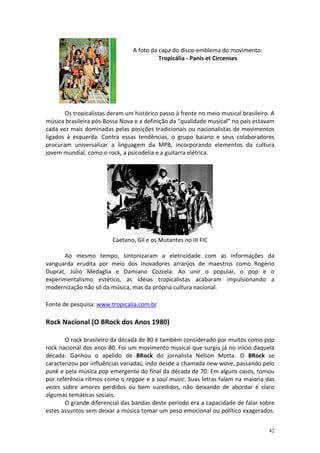 A foto da capa do disco-emblema do movimento:
Tropicália - Panis et Circenses

Os tropicalistas deram um histórico passo à frente no meio musical brasileiro. A
música brasileira pós-Bossa Nova e a definição da “qualidade musical” no país estavam
cada vez mais dominadas pelas posições tradicionais ou nacionalistas de movimentos
ligados à esquerda. Contra essas tendências, o grupo baiano e seus colaboradores
procuram universalizar a linguagem da MPB, incorporando elementos da cultura
jovem mundial, como o rock, a psicodelia e a guitarra elétrica.

Caetano, Gil e os Mutantes no III FIC
Ao mesmo tempo, sintonizaram a eletricidade com as informações da
vanguarda erudita por meio dos inovadores arranjos de maestros como Rogério
Duprat, Júlio Medaglia e Damiano Cozzela. Ao unir o popular, o pop e o
experimentalismo estético, as idéias tropicalistas acabaram impulsionando a
modernização não só da música, mas da própria cultura nacional.
Fonte de pesquisa: www.tropicalia.com.br

Rock Nacional (O BRock dos Anos 1980)
O rock brasileiro da década de 80 é também considerado por muitos como pop
rock nacional dos anos 80. Foi um movimento musical que surgiu já no início daquela
década. Ganhou o apelido de BRock do jornalista Nelson Motta. O BRock se
caracterizou por influências variadas, indo desde a chamada new wave, passando pelo
punk e pela música pop emergente do final da década de 70. Em alguns casos, tomou
por referência ritmos como o reggae e a soul music. Suas letras falam na maioria das
vezes sobre amores perdidos ou bem sucedidos, não deixando de abordar é claro
algumas temáticas sociais.
O grande diferencial das bandas deste período era a capacidade de falar sobre
estes assuntos sem deixar a música tomar um peso emocional ou político exagerados.
42

 