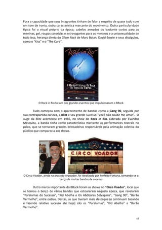 Fora a capacidade que seus integrantes tinham de falar a respeito de quase tudo com
um tom de ironia, outra característica marcante do movimento. Outra particularidade
típica foi o visual próprio da época; cabelos armados ou bastante curtos para as
meninas, gel, roupas coloridas e extravagantes para os meninos e a unissexualidade de
tudo isso, herança direta do Glam Rock de Marc Bolan, David Bowie e seus discípulos,
como o “Kiss” e o “The Cure”.

O Rock in Rio foi um dos grandes eventos que impulsionaram o BRock

Tudo começou com o aparecimento de bandas como a Gang 90, seguida por
sua contrapartida carioca, a Blitz e seu grande sucesso "Você não soube me amar". O
auge da Blitz aconteceu em 1985, no show do Rock in Rio. Liderada por Evandro
Mesquita, a banda tinha como característica marcante as performances teatrais no
palco, que se tornaram grandes brincadeiras responsáveis pela animação coletiva do
público que comparecia aos shows.

O Circo Voador, ainda na praia do Arpoador, foi idealizado por Perfeito Fortuna, tornando-se o
berço de muitas bandas de sucesso

Outro marco importante do BRock foram os shows no “Circo Voador”, local que
se tornou o berço de várias bandas que estouraram naquela época, que revelaram
“Paralamas do Sucesso”, “Kid Abelha e Os Abóboras Selvagens”, “Gang 90”, “Barão
Vermelho”, entre outras. Destas, as que tiveram mais destaque (e continuam tocando
e fazendo relativo sucesso até hoje) são os “Paralamas”, “Kid Abelha” e “Barão
Vermelho”.

43

 