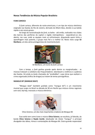 Novas Tendências da Música Popular Brasileira
FUNK CARIOCA
O funk carioca, diferente do norte-americano, é um tipo de música eletrônica
originado nas favelas do Rio de Janeiro, derivado do Miami Bass, devido à sua batida
rápida e aos vocais graves.
Ao longo da nacionalização do funk, os bailes - até então, realizados nos clubes
dos bairros das periferias da capital e região metropolitana - expandiram-se céu
aberto, nas ruas, onde as equipes rivais se enfrentavam, disputando quem tinha a
aparelhagem mais potente, o grupo mais fiel e o melhor DJ. Neste meio surge DJ
Marlboro, um dos vários protagonistas do movimento funk.

DJ Marlboro, um ícone do funk carioca
Com o tempo, o funk ganhou grande apelo dentre os marginalizados - as
músicas tratavam o cotidiano dos frequentadores: abordavam a violência e a pobreza
das favelas. Há ainda os funks chamados de “proibidões”, cujas letras que exaltam o
crime organizado (tráfico de drogas) ou tratam de temas pornográficos.
MANGUE BIT (MANGUE BEAT)
“Mangue beat” (também grafado como “mangue bit”) é um movimento
musical que surgiu no Brasil na década de 90 em Recife que mistura ritmos regionais
com rock, hip hop, maracatu e música eletrônica.

Chico Science, um dos mais importantes criadores do Mangue Bit
Esse estilo tem como ícone o músico Chico Science, ex-vocalista, já falecido, da
banda Chico Science e Nação Zumbi, idealizador do rótulo “mangue” e principal
divulgador das idéias, ritmos e contestações do Mangue Bit. Outro grande responsável

44

 