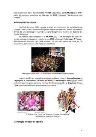 pelo crescimento desse movimento foi Fred 04, vocalista da banda Mundo Livre S/A e
autor do primeiro manifesto do Mangue de 1992, intitulado "Caranguejos com
cérebro".
A CENA DOS BLOCOS SHOW
No final dos anos 1990, começa a surgir um movimento de revitalização do
carnaval carioca, com a profissionalização de blocos que passam a formar batuqueiros
dentro de uma concepção inspirada na aprendizagem dos mestres de bateria das
Escolas de Samba.
O pioneiro nesse processo é o MONOBLOCO. Com formação de escola de
samba, o grupo carnavalesco – criado no ano 2000 pelo grupo Pedro Luís e A Parede mistura samba, batucada coco, funk e charm. Sai com uma bateria de cerca de 120
batuqueiros, comandados pelo maestro Celso Alvim.

O Monobloco, com seus 120 integrantes, em cena na Fundição Progresso

A partir daí foram surgindo muitos outros blocos como o Bangalafumenga, o
Empolga às 9, o Quizomba, o Cordão do Boitatá, o Mulheres de Chico (grupo só de
mulheres que interpreta somente músicas de Chico Buarque) e a Orquestra Céu na
Terra, que toca marchinhas do passado e do presente.

O “Mulheres de Chico” e a “Orquestra Popular Céu na Terra”,
novidades da cena musical carioca

Elaboração e edição da apostila

45

 