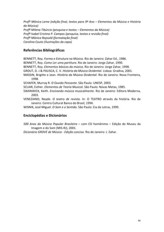 Profª Mônica Leme (edição final, textos para 9º Ano – Elementos da Música e História
da Música)
Profª Milena Tibúrcio (pesquisa e textos – Elementos da Música)
Profª Isabel Cristina P. Campos (pesquisa, textos e revisão final)
Profª Mônica Repsold (formatação final)
Carolina Couto (Ilustrações da capa)

Referências Bibliográficas
BENNETT, Roy. Forma e Estrutura na Música. Rio de Janeiro: Zahar Ed., 1986.
BENNETT, Roy. Como Ler uma partitura. Rio de Janeiro: Jorge Zahar, 1990.
BENNETT, Roy. Elementos básicos da música. Rio de Janeiro: Jorge Zahar, 1998.
GROUT, D. J & PALISCA, C. V. História da Música Ocidental. Lisboa: Gradiva, 2001.
MASSIN, Brigitte e Jean. História da Música Ocidental. Rio de Janeiro: Nova Fronteira,
1998.
SCHAFER, Murray R. O Ouvido Pensante. São Paulo: UNESP, 2003.
SCLIAR, Esther. Elementos de Teoria Musical. São Paulo: Novas Metas, 1985.
SWANWICK, Keith. Ensinando música musicalmente. Rio de Janeiro: Editora Moderna,
2003.
VENEZIANO, Neyde. O teatro de revista. In: O TEATRO através da história. Rio de
Janeiro: Centro Cultural Banco do Brasil, 1994.
WISNIK, José Miguel. O Som e o Sentido. São Paulo: Cia da Letras, 1999.

Enciclopédias e Dicionários
500 Anos da Música Popular Brasileira – com CD homônimo – Edição do Museu da
Imagem e do Som (MIS-RJ), 2001.
Dicionário GROVE de Música - Edição concisa. Rio de Janeiro: J. Zahar.

46

 
