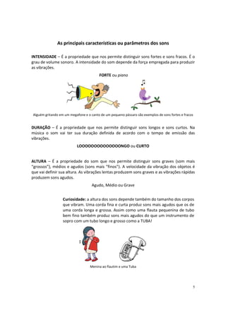 As principais características ou parâmetros dos sons
INTENSIDADE – É a propriedade que nos permite distinguir sons fortes e sons fracos. É o
grau de volume sonoro. A intensidade do som depende da força empregada para produzir
as vibrações.
FORTE ou piano

Alguém gritando em um megafone e o canto de um pequeno pássaro são exemplos de sons fortes e fracos

DURAÇÃO – É a propriedade que nos permite distinguir sons longos e sons curtos. Na
música o som vai ter sua duração definida de acordo com o tempo de emissão das
vibrações.
LOOOOOOOOOOOOOONGO ou CURTO

ALTURA – É a propriedade do som que nos permite distinguir sons graves (som mais
“grossos”), médios e agudos (sons mais “finos”). A velocidade da vibração dos objetos é
que vai definir sua altura. As vibrações lentas produzem sons graves e as vibrações rápidas
produzem sons agudos.
Agudo, Médio ou Grave
Curiosidade: a altura dos sons depende também do tamanho dos corpos
que vibram. Uma corda fina e curta produz sons mais agudos que os de
uma corda longa e grossa. Assim como uma flauta pequenina de tubo
bem fino também produz sons mais agudos do que um instrumento de
sopro com um tubo longo e grosso como a TUBA!

Menina ao flautim e uma Tuba

5

 