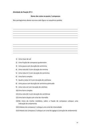 Atividade de fixação Nº 3
Nome das notas na pauta / compassos
Nos pentagramas abaixo escreva cada figura na sequência pedida:

_______________________________________________________________________________________________
_______________________________________________________________________________________________
_______________________________________________________________________________________________
_______________________________________________________________________________________________
_______________________________________________________________________________________________

_______________________________________________________________________________________________
_______________________________________________________________________________________________
_______________________________________________________________________________________________
_______________________________________________________________________________________________
_______________________________________________________________________________________________

1) Uma clave de sol
2) Uma fração de compasso quaternário
3) Uma pausa com duração de semínima
4) Uma nota dó 3 com duração de mínima
5) Uma nota mi 3 com duração de semínima
6) Uma barra simples
7) Quatro notas lá 3 com duração de colcheias
8) Uma pausa com duração de semínima pontuada
9) Uma nota sol com duração de colcheia
10) Uma barra simples
11) Uma nota dó 3 com duração de semibreve
12) Uma barra dupla com sinal de ritornello
13) No início do trecho melódico, sobre a fração de compasso coloque uma
indicação de andamento
14) Embaixo do compasso 1 coloque uma sinal de intensidade
15) Embaixo do compasso 2 coloque um sinal de agógica (variação de andamento)

50

 