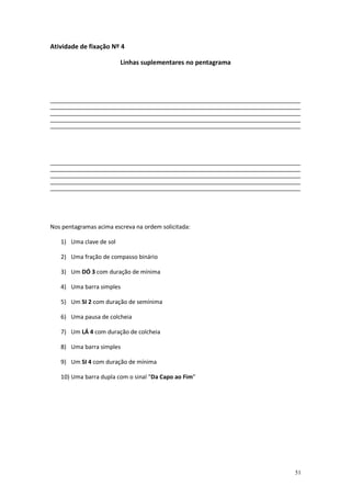 Atividade de fixação Nº 4
Linhas suplementares no pentagrama

_______________________________________________________________________________________________________________________________________________
_______________________________________________________________________________________________________________________________________________
_______________________________________________________________________________________________________________________________________________
_______________________________________________________________________________________________________________________________________________
_______________________________________________________________________________________________________________________________________________

_______________________________________________________________________________________________________________________________________________
_______________________________________________________________________________________________________________________________________________
_______________________________________________________________________________________________________________________________________________
_______________________________________________________________________________________________________________________________________________
_______________________________________________________________________________________________________________________________________________

Nos pentagramas acima escreva na ordem solicitada:
1) Uma clave de sol
2) Uma fração de compasso binário
3) Um DÓ 3 com duração de mínima
4) Uma barra simples
5) Um SI 2 com duração de semínima
6) Uma pausa de colcheia
7) Um LÁ 4 com duração de colcheia
8) Uma barra simples
9) Um SI 4 com duração de mínima
10) Uma barra dupla com o sinal “Da Capo ao Fim”

51

 