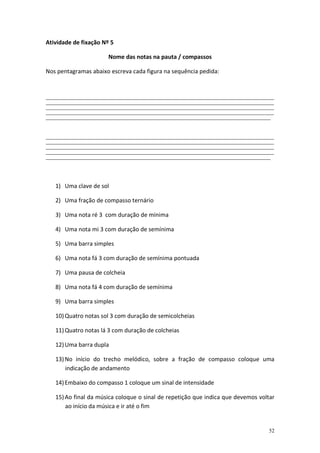Atividade de fixação Nº 5
Nome das notas na pauta / compassos
Nos pentagramas abaixo escreva cada figura na sequência pedida:

_______________________________________________________________________________________________________________________________________________
_______________________________________________________________________________________________________________________________________________
_______________________________________________________________________________________________________________________________________________
_______________________________________________________________________________________________________________________________________________
_____________________________________________________________________________________________________________________________________________

_______________________________________________________________________________________________________________________________________________
_______________________________________________________________________________________________________________________________________________
_______________________________________________________________________________________________________________________________________________
_______________________________________________________________________________________________________________________________________________
_____________________________________________________________________________________________________________________________________________

1) Uma clave de sol
2) Uma fração de compasso ternário
3) Uma nota ré 3 com duração de mínima
4) Uma nota mi 3 com duração de semínima
5) Uma barra simples
6) Uma nota fá 3 com duração de semínima pontuada
7) Uma pausa de colcheia
8) Uma nota fá 4 com duração de semínima
9) Uma barra simples
10) Quatro notas sol 3 com duração de semicolcheias
11) Quatro notas lá 3 com duração de colcheias
12) Uma barra dupla
13) No início do trecho melódico, sobre a fração de compasso coloque uma
indicação de andamento
14) Embaixo do compasso 1 coloque um sinal de intensidade
15) Ao final da música coloque o sinal de repetição que indica que devemos voltar
ao início da música e ir até o fim

52

 