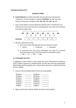 Atividade de fixação Nº 6
ESCALAS E CIFRAS
I) Escalas Naturais: As escalas chamadas naturais são as que não possuem
“acidentes”. Um bom exemplo é a escala de Dó Maior. As sete notas são
naturais, não possuem acidentes: Dó – Ré – Mi – Fá – Sol – Lá – Si
1. Veja a escala abaixo e escreva abaixo das setinhas qual o intervalo (se é um
intervalo de 1 tom ou de meio tom) correspondente. Esses intervalos formatam
as escalas do modo maior:
DÓ - RÉ -

MI - FÁ - SOL - LÁ -

SI - DÓ

Intervalos:
2. Marque a alternativa correta:
a. Que nome se dá à alteração que eleva em meio tom a nota?
( ) bemol
( ) sustenido
( ) bequadro
b. Se quisermos criar uma escala começando com anota FÁ, criaremos
uma escala de FÁ maior. Para isso haverá uma alteração na nota:
( ) DÓ ( ) SI ( ) RÉ ( ) SOL
II) A Linguagem das cifras
A linguagem musical cifrada é muito usada para tocar instrumentos harmônicos
como o violão, a guitarra e o teclado (piano). As cifras são sinais que representam
determinado acorde (posição) que o músico deve tocar para o acompanhamento
de uma melodia.
1. Escreva a letra do alfabeto que é a cifra do acorde pedido:
Dó Maior –
Ré Maior –
Mi Maior –
Fá Maior –
Sol Maior –
Lá Maior –
Si Maior –

_________
_________
_________
_________
_________
_________
_________

Dó Menor – _________
Ré Menor – _________
Mi Menor – _________
Fá Menor – _________
Sol Menor – _________
Lá Menor – _________
Si Menor – _________

2. Diga os nomes dos 3 acordes cifrados do trecho musical abaixo:

53

 