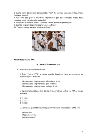 6. Qual o nome do sambista considerado o “pai” das escolas, fundador desta primeira
Escola de Samba?
7. Cite uma das grandes novidades implantadas por esse sambista. Antes dessa
novidade como eram tocados os samba?
8. Porque ele escolheu o nome “Escola de Samba” para sua agremiação?
9. Quando surgiram as primeiras gravações no Brasil?
10. Quem começou a gravar músicas no Brasil?

Atividade de fixação Nº 9
A ERA DO RÁDIO NO BRASIL
1. Marque as alternativas corretas:
a) Entre 1940 e 1950, a música popular brasileira viveu um momento de
especial riqueza. Porque?
( ) Por causa do surgimento da televisão no Brasil.
( ) Por causa do surgimento do ipod no Brasil.
( ) Por causa do surgimento do rádio no Brasil.
b) A pioneira Rádio Sociedade do Rio de Janeiro (cujo prefixo era PRA-A) entrou
no ar em
( ) 1890
( ) 1923
( ) 2008
c) A emissora que se tornou mais popular no Brasil, na década de 1940, foi a
( ) Rádio Club
( ) Rádio Jovem Pan
( ) Rádio Nacional

56

 
