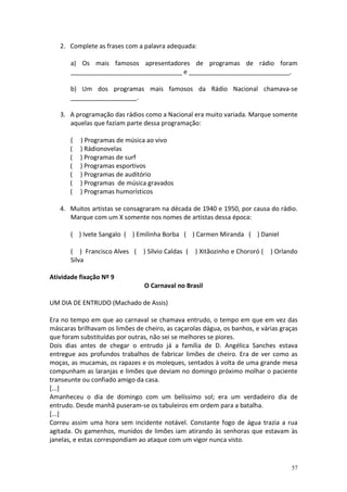 2. Complete as frases com a palavra adequada:
a) Os mais famosos apresentadores de programas de rádio foram
________________________________ e _____________________________.
b) Um dos programas mais famosos da Rádio Nacional chamava-se
___________________.
3. A programação das rádios como a Nacional era muito variada. Marque somente
aquelas que faziam parte dessa programação:
(
(
(
(
(
(
(

) Programas de música ao vivo
) Rádionovelas
) Programas de surf
) Programas esportivos
) Programas de auditório
) Programas de música gravados
) Programas humorísticos

4. Muitos artistas se consagraram na década de 1940 e 1950, por causa do rádio.
Marque com um X somente nos nomes de artistas dessa época:
( ) Ivete Sangalo ( ) Emilinha Borba ( ) Carmen Miranda ( ) Daniel
( ) Francisco Alves (
Silva

) Sílvio Caldas (

) Xitãozinho e Chororó (

) Orlando

Atividade fixação Nº 9
O Carnaval no Brasil
UM DIA DE ENTRUDO (Machado de Assis)
Era no tempo em que ao carnaval se chamava entrudo, o tempo em que em vez das
máscaras brilhavam os limões de cheiro, as caçarolas dágua, os banhos, e várias graças
que foram substituídas por outras, não sei se melhores se piores.
Dois dias antes de chegar o entrudo já a família de D. Angélica Sanches estava
entregue aos profundos trabalhos de fabricar limões de cheiro. Era de ver como as
moças, as mucamas, os rapazes e os moleques, sentados à volta de uma grande mesa
compunham as laranjas e limões que deviam no domingo próximo molhar o paciente
transeunte ou confiado amigo da casa.
[...]
Amanheceu o dia de domingo com um belíssimo sol; era um verdadeiro dia de
entrudo. Desde manhã puseram-se os tabuleiros em ordem para a batalha.
[...]
Correu assim uma hora sem incidente notável. Constante fogo de água trazia a rua
agitada. Os gamenhos, munidos de limões iam atirando às senhoras que estavam às
janelas, e estas correspondiam ao ataque com um vigor nunca visto.

57

 