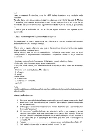 [...]
Havia em casa de D. Angélica cerca de 1.200 limões; imaginem se o combate podia
fraquear.
Ao cabo duma hora de combate, desapareceu Lucinda pelo interior da casa. D. Maria e
D. Angélica que estavam assentadas na sala conversavam sobre os sucessos da sua
mocidade. De quando em quando algum limão ia bater numa e noutra, o que as fazia
rir.
D. Maria quis ir ao interior da casa e saiu por alguns instantes. Daí a pouco voltou
espavorida.
-- Jesus! Acuda-me prima Angélica! Credo! Vingança!
Surpresa geral. As moças voltaram-se para dentro e os rapazes vendo aquela muralha
de costas fizeram uma descarga em regra.
[...]
A tarde caía; os rapazes adiaram a festa para os dias seguintes. Mudaram também de roupa e
deixaram-se ficar na sala de jantar.
Batista voltou à sala um pouco envergonhado. Tibúrcio já estava mais calmo; D. Maria
começou a rir e D. Angélica encaixou uma anedota a respeito de Sanches. As moças sentaramse também.
-- Gastaram todos os limões? perguntou D. Maria sem ver dois tabuleiros cheios.
--Todos, não, disse Ermelinda; ainda temos para amanhã.
-- Isso, sim, disse Tibúrcio, isso é brincadeira que eu aprovo; o limão é delicado e diverte a
gente.
-- Diz muito bem, assentiu Batista. Mas o banho!
-- É selvagem!
-- É brutal!
-- Deve acabar!
-- E há de acabar!
-- A civilização não comporta...
-- Apoiado!
Fonte:
http://www.biblio.com.br/defaultz.asp?link=http://www.biblio.com.br/conteudo/machadodeassis/umd
iadeentrudo.htm

Interpretação do texto:
1. O texto de Machado de Assis fala de uma tradição carnavalesca de antigamente. Qual?
2. No século XIX, que tipo de artefato era “fabricado” pelas pessoas para serem utilizados
nos dias de carnaval?
3. Onde as pessoas costumavam colocar seus “limões de cheiro” para fazerem “batalhas
de entrudo” pelas ruas?
4. “Os gamenhos,* munidos de limões iam atirando às senhoras que estavam às janelas,
e estas correspondiam ao ataque com um vigor nunca visto”. Pela narrativa destacada
do texto, como você imagina que ficavam as ruas da cidade depois das tais “batalhas”?
5. O que você acha que o personagem da história quis dizer com “a civilização não
comporta...”?
6. Porque o ___________________________ acabou sendo proibido por Dom Pedro II?
7. Você apoiaria o Imperador, se vivesse naquele tempo? Por que?

58

 