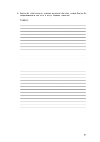 8. Hoje me dia existem costumes parecidos, que ocorrem durante o carnaval. Que tipo de
brincadeira atual se parece com as antigas “batalhas” do entrudo?
Respostas:
_______________________________________________________________________
_______________________________________________________________________
_______________________________________________________________________
_______________________________________________________________________
_______________________________________________________________________
_______________________________________________________________________
_______________________________________________________________________
_______________________________________________________________________
_______________________________________________________________________
_______________________________________________________________________
_______________________________________________________________________
_______________________________________________________________________
_______________________________________________________________________
_______________________________________________________________________
_______________________________________________________________________
_______________________________________________________________________
_______________________________________________________________________
_______________________________________________________________________
_______________________________________________________________________
_______________________________________________________________________
_______________________________________________________________________
_______________________________________________________________________
_______________________________________________________________________
_______________________________________________________________________
_______________________________________________________________________
_______________________________________________________________________
_______________________________________________________________________
_______________________________________________________________________
_______________________________________________________________________
_______________________________________________________________________

59

 