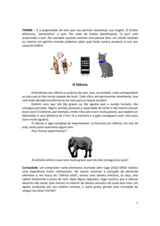 TIMBRE – É a propriedade do som que nos permite reconhecer sua origem. O timbre
diferencia, “personaliza” o som. Por meio do timbre identificamos “o que” está
produzindo o som. Por exemplo: quando ouvimos uma pessoa falar, um celular tocando
ou mesmo um gatinho miando podemos saber qual fonte sonora produziu o som por
causa do timbre.

O Silêncio
Entendemos por silêncio a ausência de som, mas, na verdade, a ele correspondem
os sons que já não somos capazes de ouvir. Tudo vibra, em permanente movimento, mas
nem toda vibração transforma-se em som para os nossos ouvidos!
Existem sons que são tão graves ou tão agudos que o ouvido humano não
consegue perceber. Alguns animais possuem a capacidade de emitir e até mesmo escutar
esses sons! O elefante, por exemplo, emite infra-sons (sons muito graves), que podem ser
detectados a uma distância de 2 km! Já o cachorro e o gato conseguem ouvir ultra-sons
(sons muito agudos).
O silêncio é algo complexo de experimentar: se ficarmos em silêncio, em sala de
aula, ainda assim ouviremos algum som.
Psiu! Vamos experimentar?

O elefante emite e ouve sons muito graves que nós não conseguimos ouvir!
Curiosidade: um compositor norte-americano chamado John Cage (1912-1992) realizou
uma experiência muito interessante: ele queria vivenciar a sensação de plenitude
silenciosa e, em busca do “silêncio total”, entrou uma câmara anecóica, ou seja, uma
cabine totalmente à prova de sons. Após alguns segundos, Cage concluiu que o silêncio
absoluto não existe, pois mesmo no interior da câmara anecóica ele ouvia dois sons: um
agudo, produzido por seu sistema nervoso, e outro grave, gerado pela circulação do
sangue nas veias! Incrível!

6

 