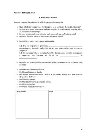 Atividade de fixação Nº10
A História do Carnaval
Baseado no texto das páginas 30 a 32 desta apostila, responda:
1. Qual cidade da Europa ficou famosa pelos seus carnavais cheios de máscaras?
2. Em que ano surgiu o carnaval no Brasil e qual a brincadeira que mais agradava
às pessoas daquele tempo?
3. Em que ano se realizou o primeiro baile carnavalesco no Rio de Janeiro?
4. Que tipo de música era tocado nestes primeiros bailes?
5. Complete as frases com a palavra adequada:
5.1. Depois surgiram as primeiras ___________________________________
carnavalescas, formadas pela elite social, que saíam pelas ruas em carros
alegóricos.
5.2. Em contrapartida, as camadas humildes da sociedade também começavam
a organizar seu carnaval na forma de ____________________ e
__________________.
6. Organize no quadro abaixo as manifestações carnavalescas do presente e do
passado:
• Desfile das Grandes Sociedades
• Desfile das Escolas de Samba
• O Carnaval Nordestino (Trios Elétricos e Micaretas, Blocos Afro, Maracatus e
Orquestras de Frevo)
• Desfile dos Ranchos
• Desfiles das Primeiras Escolas de samba
• Desfile dos Cordões
• Desfile de Blocos Carnavalescos
No passado...

Hoje...

60

 