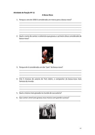 Atividade de fixação Nº 11
A Bossa-Nova
1. Porque o ano de 1958 é considerado um marco para a bossa-nova?
_________________________________________________________________
_________________________________________________________________
_________________________________________________________________
_________________________________________________________________
_________________________________________________________________
________________________________________________________________
2. Qual o nome do cantor e violonista que gravou o primeiro disco considerado de
bossa-nova?
________________________________________________________________

3. Porque ele é considerado um dos “pais” da bossa-nova?
_________________________________________________________________
_________________________________________________________________
_________________________________________________________________
_________________________________________________________________
4. Cite 5 músicas de autoria de Tom Jobim, o compositor da bossa-nova mais
famoso do mundo.
_________________________________________________________________
_________________________________________________________________
_________________________________________________________________
_________________________________________________________________
5. Qual a música mais gravada no mundo de sua autoria?
________________________________________________________________
6. Que cantor americano gravou essa música com grande sucesso?
________________________________________________________________

61

 
