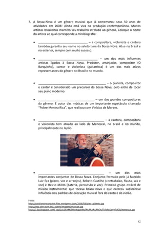 7. A Bossa-Nova é um gênero musical que já comemorou seus 50 anos de
atividades em 2008! Ainda está viva na produção contemporânea. Muitos
artistas brasileiros mantêm seu trabalho atrelado ao gênero, Coloque o nome
do artista ao qual corresponde a minibiografia:
•

______________________________ – a compositora, violonista e cantora
também garantiu seu nome no seleto time da Bossa Nova. Atua no Brasil e
no exterior, sempre com muito sucesso.

•

____________________________________ – um dos mais influentes
artistas ligados à Bossa Nova. Produtor, arranjador, compositor (O
Barquinho), cantor e violonista (guitarrista) é um dos mais ativos
representantes do gênero no Brasil e no mundo.

•

_________________________________________ – o pianista, compositor
e cantor é considerado um precursor da Bossa Nova, pelo estilo de tocar
seu piano moderno.

•

__________________________________ – um dos grandes compositores
do gênero. É autor das músicas de um importante espetáculo chamado
“Pobre Menina Rica”, que realizou com Vinícius de Moraes.

•

________________________________________ – a cantora, compositora
e violonista tem atuado ao lado de Menescal, no Brasil e no mundo,
principalmente no Japão.

•

________________________________________ – um dos mais
importantes conjuntos de Bossa Nova. Conjunto formado pelo já falecido
Luiz Eça (piano, voz e arranjos), Bebeto Castilho (contrabaixo, flauta, sax e
voz) e Hélcio Milito (bateria, percussão e voz). Primeiro grupo estável de
música instrumental, que tocava bossa nova e que exerceu substancial
influência nos padrões de execução musical fora do canto e do violão.

Fotos:
http://cotidianorecordable.files.wordpress.com/2008/08/joao_gilberto.jpg
http://veja.abril.com.br/150999/imagens/musica8.jpg
http://1.bp.blogspot.com/_qqEZaS1fcnM/SHttWgplnMI/AAAAAAAAAO4/lTvlzPXGeVY/s400/menescal.jpg

62

 