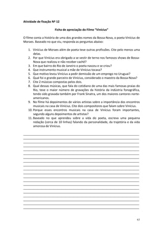 Atividade de fixação Nº 12
Ficha de apreciação do Filme “Vinícius”
O filme conta a história de uma dos grandes nomes da Bossa-Nova, o poeta Vinícius de
Moraes. Baseado no que viu, responda as perguntas abaixo:
1. Vinícius de Moraes além de poeta teve outras profissões. Cite pelo menos uma
delas.
2. Por que Vinícius era obrigado a se vestir de terno nos famosos shows de BossaNova que realizou e não receber cachê?
3. Em que bairro do Rio de Janeiro o poeta nasceu e se criou?
4. Que instrumento musical a mãe de Vinícius tocava?
5. Que motivo levou Vinícius a pedir demissão de um emprego no Uruguai?
6. Qual foi o grande parceiro de Vinícius, considerado o maestro da Bossa-Nova?
7. Cite 2 músicas compostas pelos dois.
8. Qual dessas músicas, que fala do cotidiano de uma das mais famosas praias do
Rio, teve o maior número de gravações da história da indústria fonográfica,
tendo sido gravada também por Frank Sinatra, um dos maiores cantores norteamericanos.
9. No filme há depoimentos de vários artistas sobre a importância dos encontros
musicais na casa de Vinícius. Cite dois compositores que falam sobre Vinícius.
10. Porque esses encontros musicais na casa de Vinícius foram importantes,
segundo alguns depoimentos de artistas?
11. Baseado no que aprendeu sobre a vida do poeta, escreva uma pequena
redação (cerca de 10 linhas) falando da personalidade, da trajetória e da vida
amorosa de Vinícius.
_______________________________________________________________________________________________
_______________________________________________________________________________________________
_______________________________________________________________________________________________
_______________________________________________________________________________________________
_______________________________________________________________________________________________
_______________________________________________________________________________________________
_______________________________________________________________________________________________
_______________________________________________________________________________________________
_______________________________________________________________________________________________
_______________________________________________________________________________________________
_______________________________________________________________________________________________
_______________________________________________________________________________________________
_______________________________________________________________________________________________
_______________________________________________________________________________________________
_______________________________________________________________________________________________
_______________________________________________________________________________________________
_______________________________________________________________________________________________
_______________________________________________________________________________________________
_______________________________________________________________________________________________
_______________________________________________________________________________________________

63

 