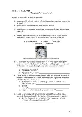 Atividade de fixação Nº 14
O Tempo dos Festivais da Canção
Baseado no texto sobre os festivais responda:
1. Em que ano foi realizado o primeiro festival da canção transmitido por televisão
no Brasil? ___________________________
2. Qual emissora paulista foi responsável por esse festival?
_____________________
3. Em 1966 outra emissora de TV paulista promoveu novo festival. Que emissora
era esta?
____________________________________________________________
4. Em 1967 a TV Excelsior realizou o III Festival que consagrou muitos artistas.
Marque com um X somente os artistas que participaram deste festival:
( ) Chico Buarque
( ) Sandy ( ) Gilberto Gil
( ) Maria Rita ( ) Elis Regina

http://musicodobrasil.com.br/loronixcontent/capasloronix/Y/Elis2-image006.jpg

5. Ao falar-se em música brasileira da década de 60 deve-se pensar em quatro
gêneros: Jovem Guarda, Bossa Nova, Tropicália e MPB, que, por sua vez, eram
divididos em dois grupos. Quais gêneros na época se relacionam com:
a. O grupo dos “alienados”: ______________________________________
b. O grupo dos “engajados”: _____________________________________
6. Alguns artistas se empenharam em produzir obras que pudessem expressar o
momento político de então. Ficaram conhecidos como o grupo da “música de
protesto”. Escreva o que se pede:
a. Qual o nome da música de protesto que se tornou um hino dos
estudantes no Brasil?_________________________________________
b. Quem a
compôs?__________________________________________________
c. Em que ano esta música participou de um festival? ________
7. A ação da censura durante o regime militar, como já foi visto, foi a grande
responsável pelo declínio e fim dos festivais. Sobre este assunto responda:
a. Que decreto acabou com os festivais e decretou censura total às
atividades culturais e políticas no Brasil?
_______________________________________

65

 